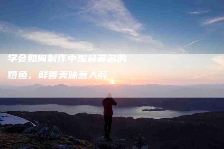 学会如何制作中国最著名的糟鱼，鲜香美味惹人醉-家政服务网