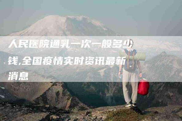 人民医院通乳一次一般多少钱,全国疫情实时资讯最新消息-家政服务网