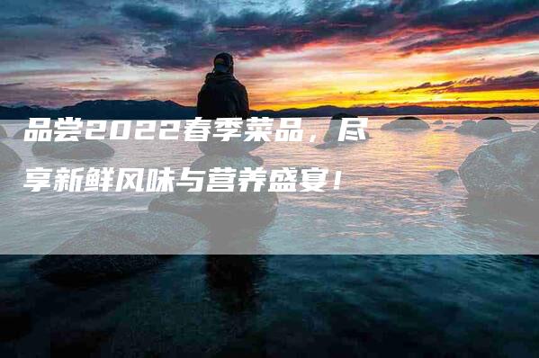 品尝2022春季菜品，尽享新鲜风味与营养盛宴！-家政服务网
