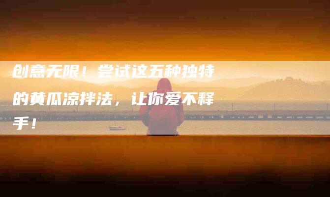 创意无限！尝试这五种独特的黄瓜凉拌法，让你爱不释手！
