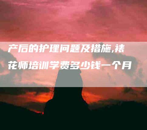 产后的护理问题及措施,裱花师培训学费多少钱一个月-家政服务网