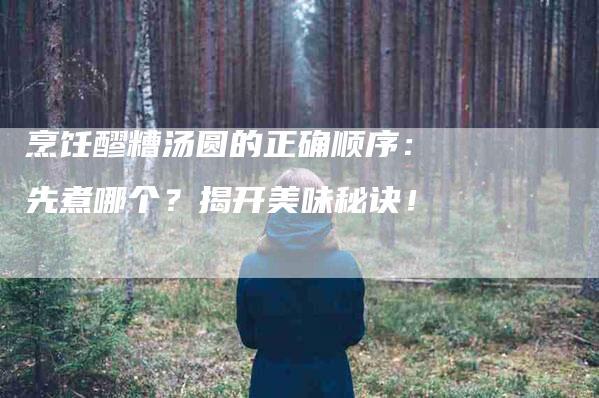 烹饪醪糟汤圆的正确顺序：先煮哪个？揭开美味秘诀！