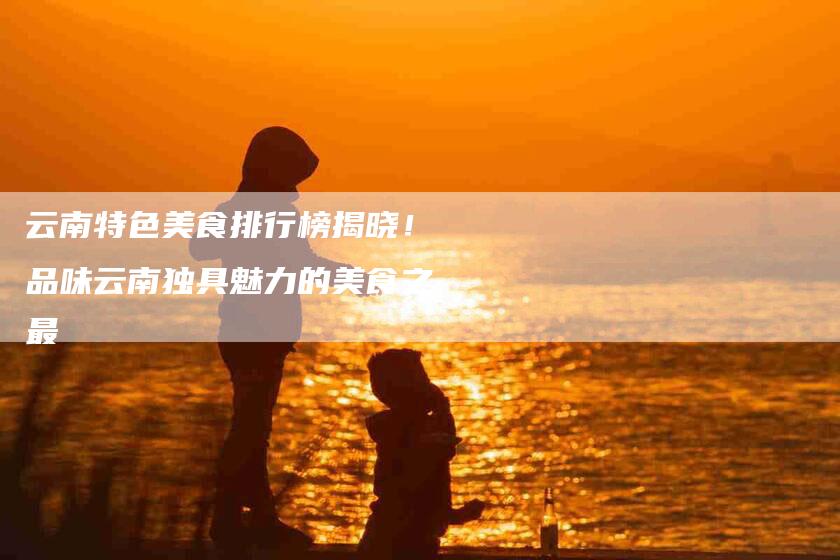 云南特色美食排行榜揭晓！品味云南独具魅力的美食之最-家政服务网