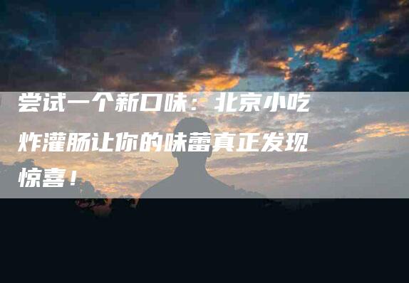 尝试一个新口味：北京小吃炸灌肠让你的味蕾真正发现惊喜！-家政服务网