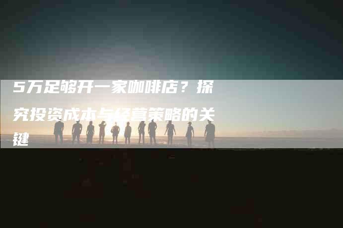 5万足够开一家咖啡店？探究投资成本与经营策略的关键-家政服务网