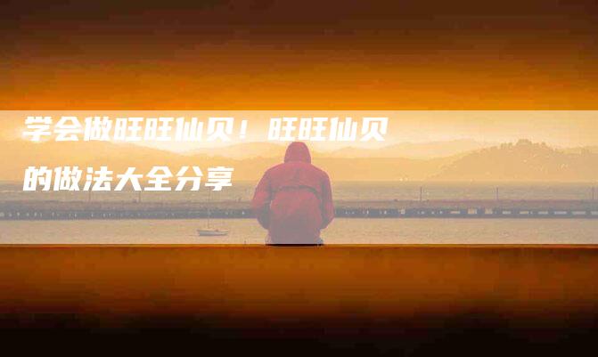 学会做旺旺仙贝！旺旺仙贝的做法大全分享-家政服务网