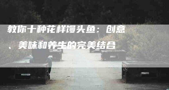 教你十种花样馒头鱼：创意、美味和养生的完美结合