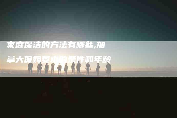 家庭保洁的方法有哪些,加拿大保姆要求的条件和年龄
