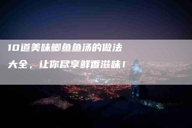 10道美味鲫鱼鱼汤的做法大全，让你尽享鲜香滋味！-家政服务网