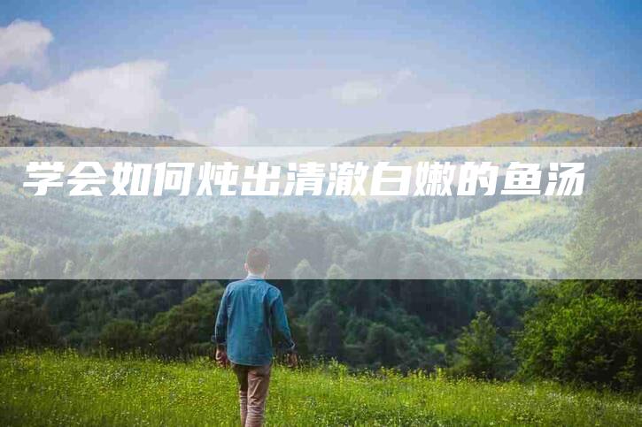 学会如何炖出清澈白嫩的鱼汤-家政服务网