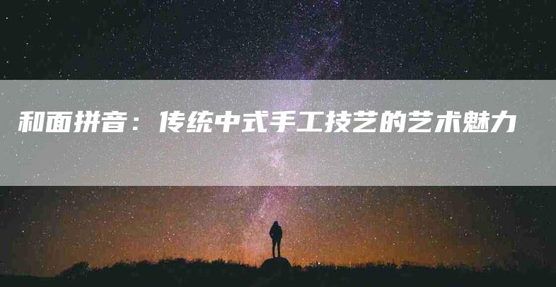 和面拼音：传统中式手工技艺的艺术魅力-家政服务网