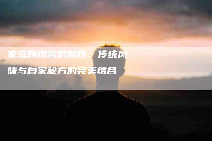 家庭烤肉酱的制作：传统风味与自家秘方的完美结合-家政服务网