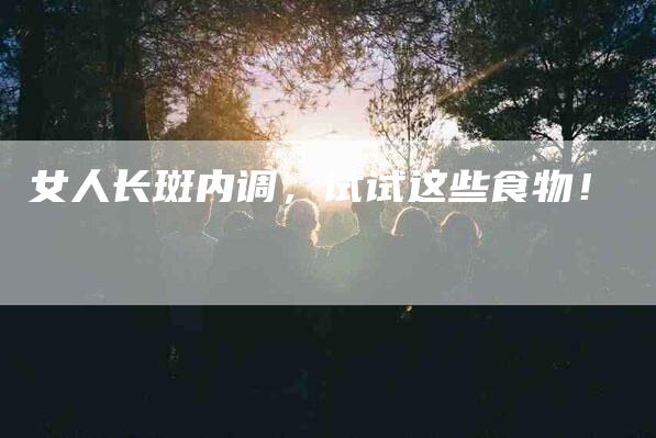 女人长斑内调，试试这些食物！-家政服务网