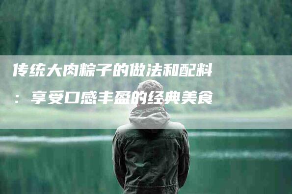 传统大肉粽子的做法和配料：享受口感丰盈的经典美食-家政服务网