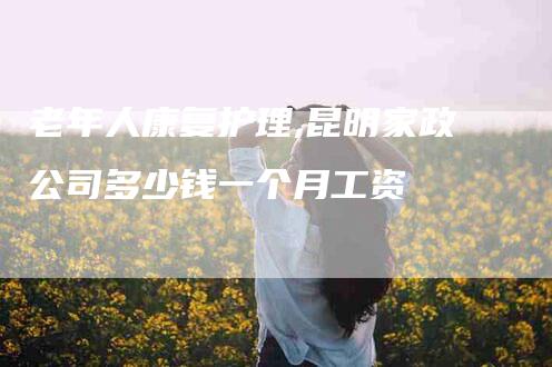 老年人康复护理,昆明家政公司多少钱一个月工资-家政服务网