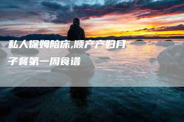 私人保姆陪床,顺产产妇月子餐第一周食谱-家政服务网
