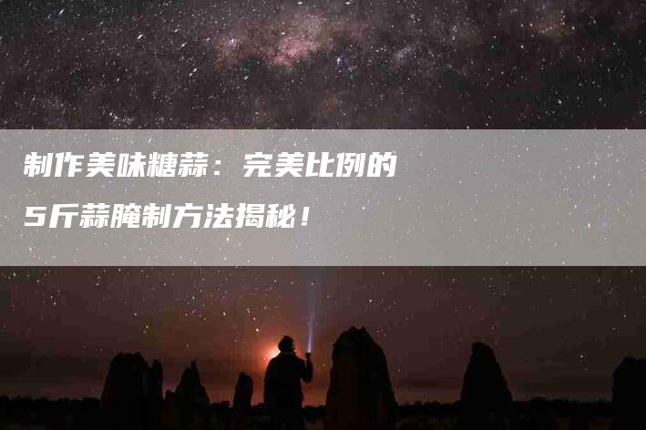 制作美味糖蒜：完美比例的5斤蒜腌制方法揭秘！-家政服务网