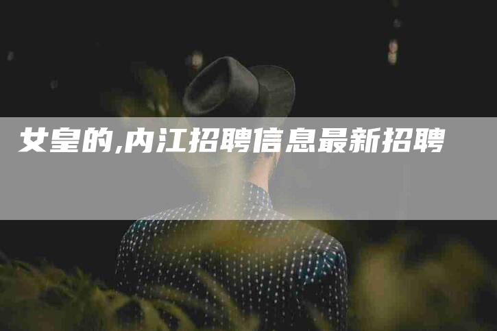 女皇的,内江招聘信息最新招聘-家政服务网
