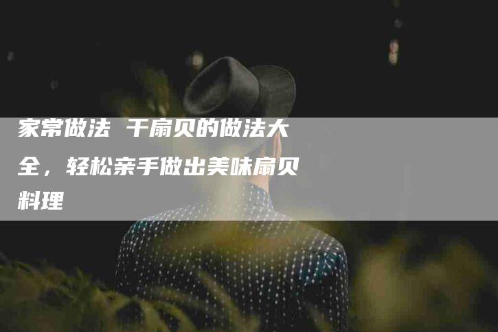 家常做法 干扇贝的做法大全，轻松亲手做出美味扇贝料理-家政服务网