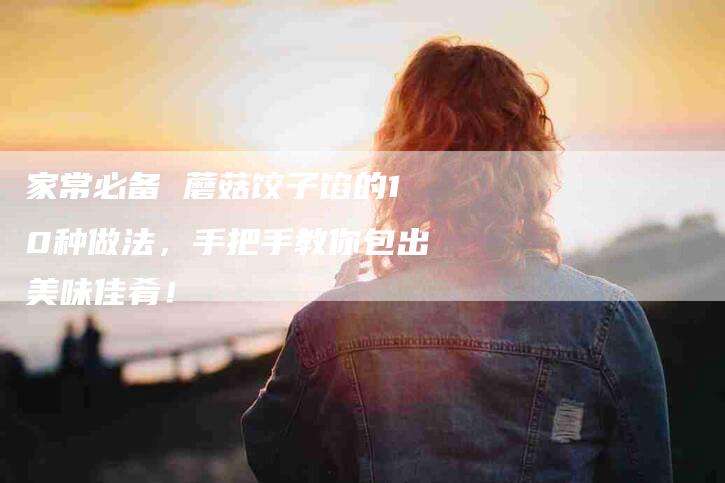 家常必备 蘑菇饺子馅的10种做法，手把手教你包出美味佳肴！-家政服务网