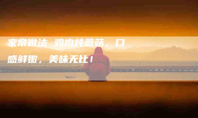 家常做法 鸡肉炖蘑菇，口感鲜嫩，美味无比！-家政服务网