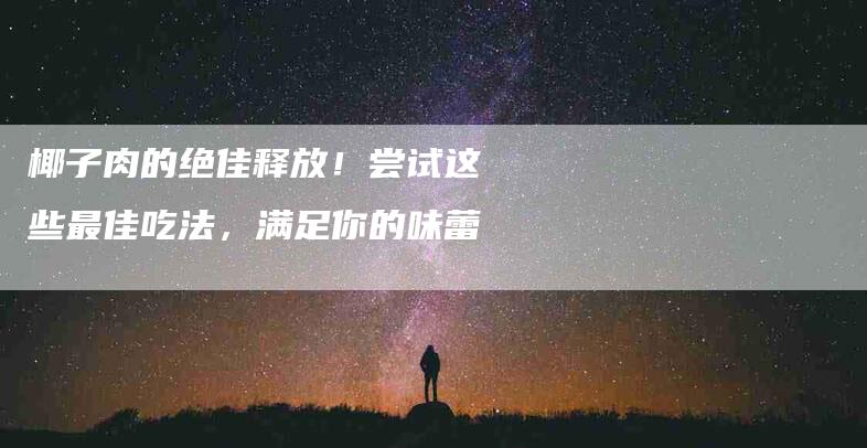 椰子肉的绝佳释放！尝试这些最佳吃法，满足你的味蕾