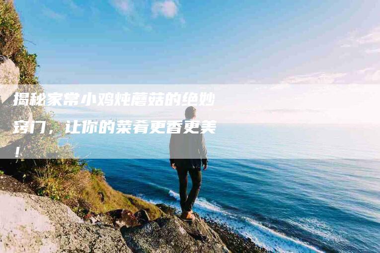 揭秘家常小鸡炖蘑菇的绝妙窍门，让你的菜肴更香更美！-家政服务网