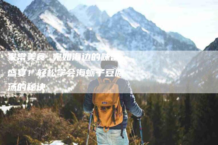 家常美食 宛如海边的味蕾盛宴!轻松学会海蛎子豆腐汤的秘诀-家政服务网