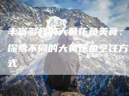 丰富多样的大黄花鱼美食：探索不同的大黄花鱼烹饪方式-家政服务网