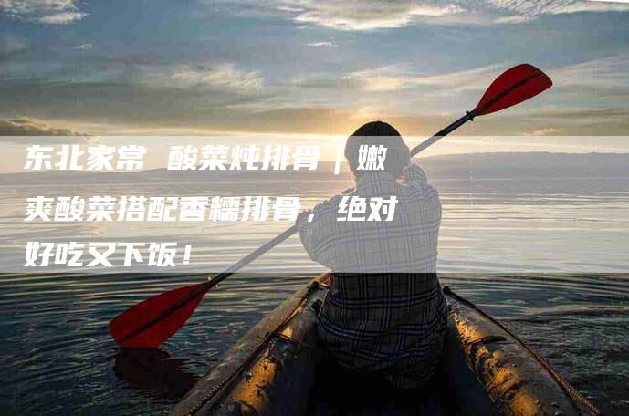 东北家常 酸菜炖排骨｜嫩爽酸菜搭配香糯排骨，绝对好吃又下饭！-家政服务网