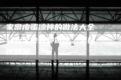 家常皮蛋凉拌的做法大全 轻松学会多种做法，美味一次满足-家政服务网