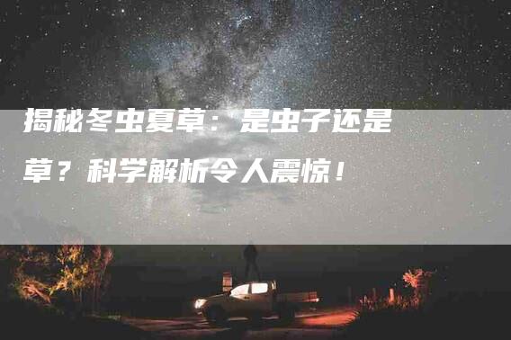 揭秘冬虫夏草：是虫子还是草？科学解析令人震惊！-家政服务网