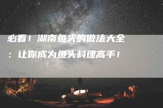 必看!湖南鱼头的做法大全:让你成为鱼头料理高手!-家政服务网
