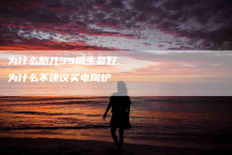 为什么胎儿39周生最好,为什么不建议买电陶炉-家政服务网
