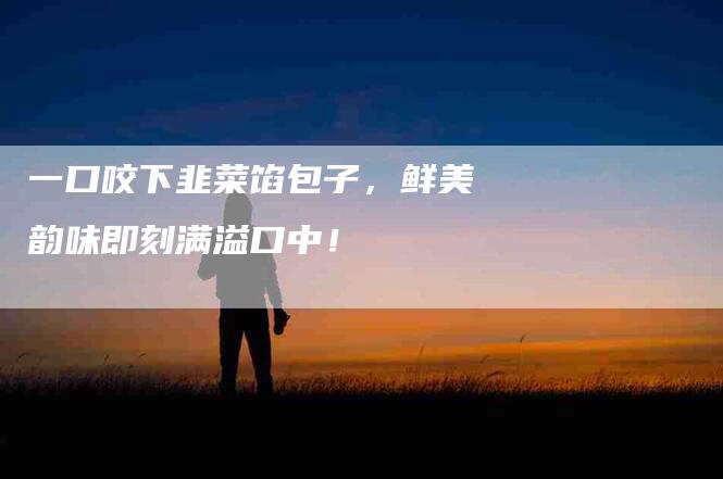 一口咬下韭菜馅包子，鲜美韵味即刻满溢口中！-家政服务网