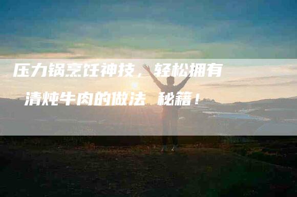压力锅烹饪神技，轻松拥有 清炖牛肉的做法 秘籍！-家政服务网