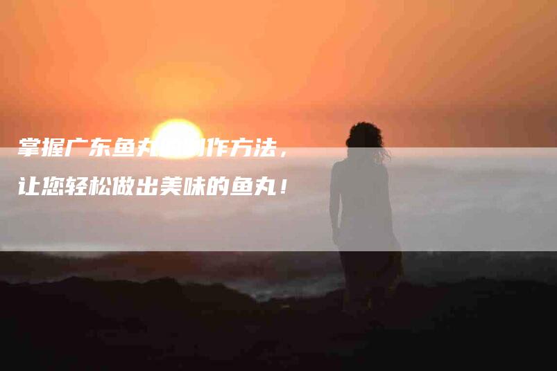 掌握广东鱼丸的制作方法，让您轻松做出美味的鱼丸！-家政服务网