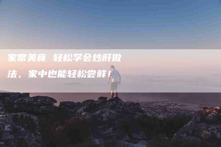家常美食 轻松学会炒肝做法，家中也能轻松尝鲜！-家政服务网
