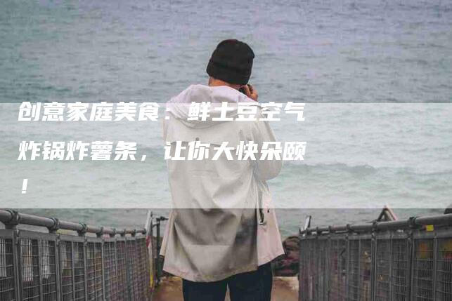 创意家庭美食：鲜土豆空气炸锅炸薯条，让你大快朵颐！-家政服务网