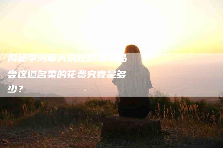 揭秘李鸿章大杂烩价格：品尝这道名菜的花费究竟是多少？-家政服务网