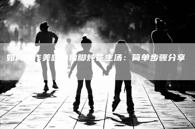 如何制作美味的猪脚炖花生汤：简单步骤分享-家政服务网