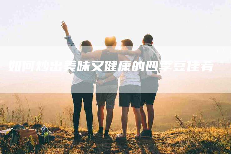 如何炒出美味又健康的四季豆佳肴-家政服务网