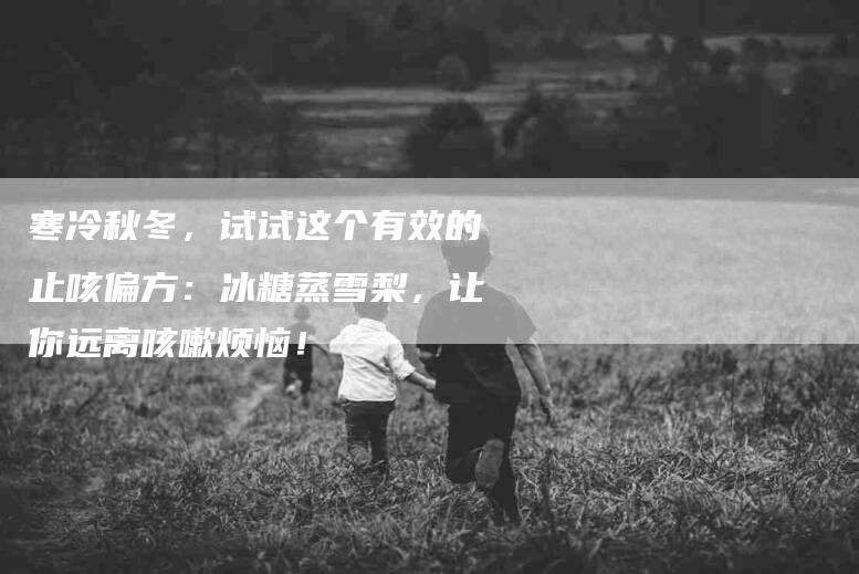 寒冷秋冬，试试这个有效的止咳偏方：冰糖蒸雪梨，让你远离咳嗽烦恼！-家政服务网