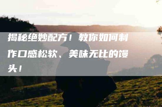 揭秘绝妙配方！教你如何制作口感松软、美味无比的馒头！-家政服务网