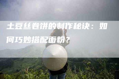土豆丝卷饼的制作秘诀：如何巧妙搭配面粉？