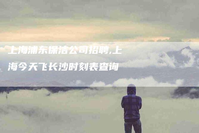 上海浦东保洁公司招聘,上海今天飞长沙时刻表查询-家政服务网