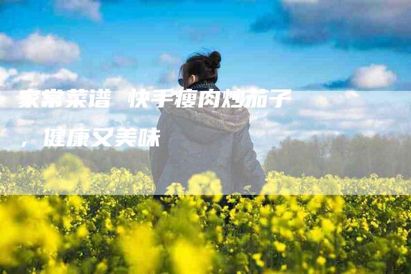 家常菜谱 快手瘦肉炒茄子，健康又美味-家政服务网