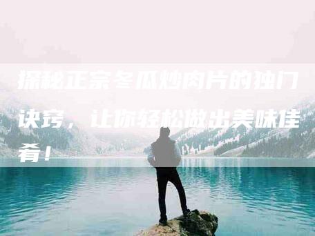 探秘正宗冬瓜炒肉片的独门诀窍，让你轻松做出美味佳肴！-家政服务网