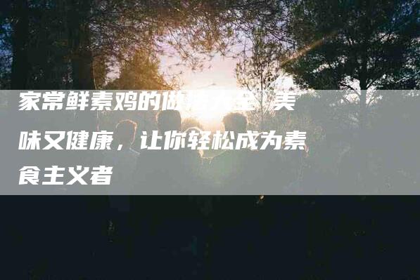 家常鲜素鸡的做法大全 美味又健康，让你轻松成为素食主义者-家政服务网