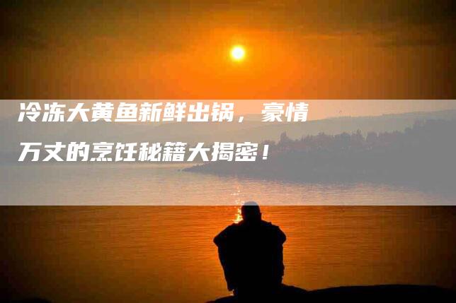 冷冻大黄鱼新鲜出锅，豪情万丈的烹饪秘籍大揭密！-家政服务网